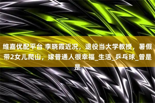 维嘉优配平台 李晓霞近况，退役当大学教授，暑假带2女儿爬山，嫁普通人很幸福_生活_乒乓球_曾是