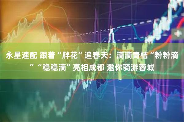 永星速配 跟着“胖花”追春天：滴滴青桔“粉粉滴”“稳稳滴”亮相成都 邀你骑游蓉城