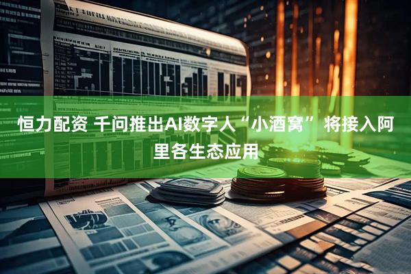 恒力配资 千问推出AI数字人“小酒窝” 将接入阿里各生态应用