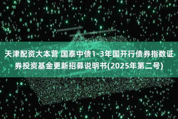 天津配资大本营 国泰中债1-3年国开行债券指数证券投资基金更新招募说明书(2025年第二号)
