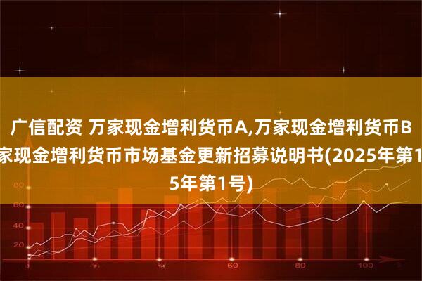 广信配资 万家现金增利货币A,万家现金增利货币B 万家现金增利货币市场基金更新招募说明书(2025年第1号)