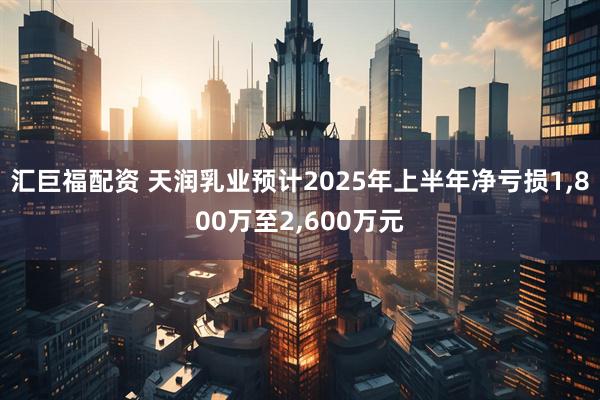 汇巨福配资 天润乳业预计2025年上半年净亏损1,800万至2,600万元