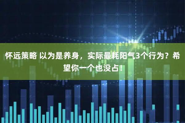 怀远策略 以为是养身，实际最耗阳气3个行为？希望你一个也没占！