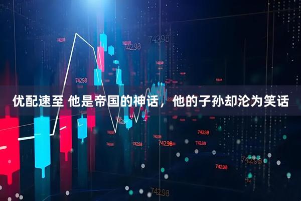 优配速至 他是帝国的神话，他的子孙却沦为笑话