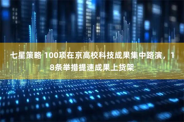 七星策略 100项在京高校科技成果集中路演，18条举措提速成果上货架