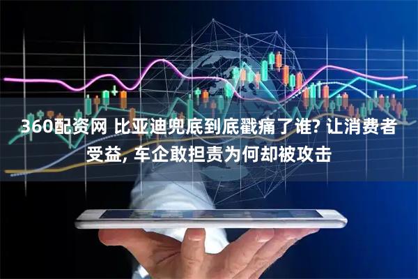 360配资网 比亚迪兜底到底戳痛了谁? 让消费者受益, 车企敢担责为何却被攻击