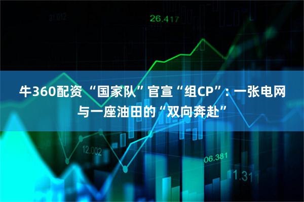 牛360配资 “国家队”官宣“组CP”: 一张电网与一座油田的“双向奔赴”