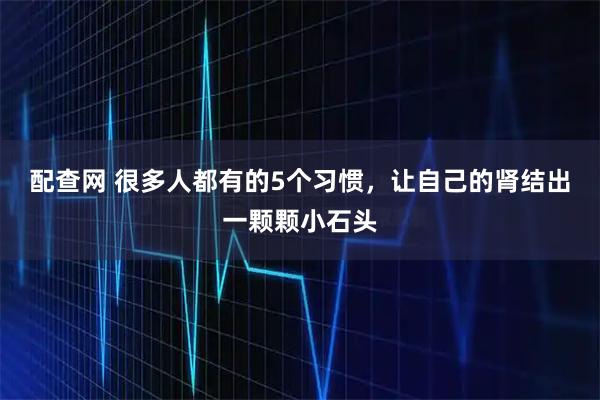 配查网 很多人都有的5个习惯，让自己的肾结出一颗颗小石头