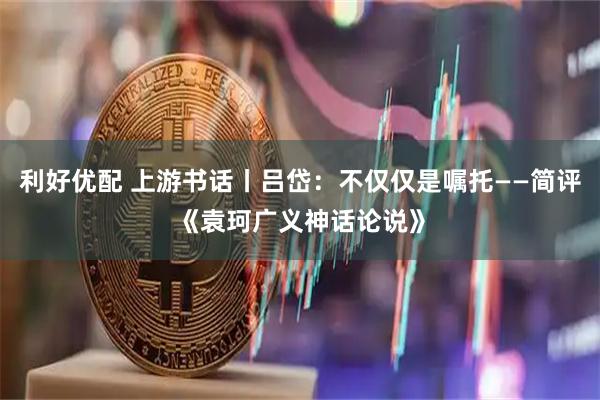 利好优配 上游书话丨吕岱：不仅仅是嘱托——简评《袁珂广义神话论说》
