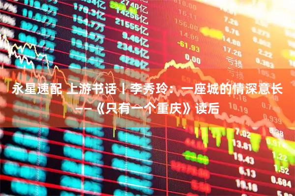 永星速配 上游书话丨李秀玲：一座城的情深意长——《只有一个重庆》读后