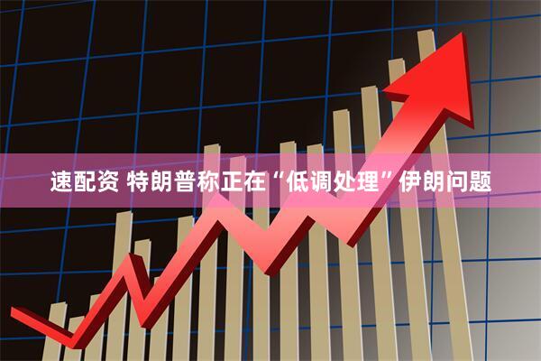 速配资 特朗普称正在“低调处理”伊朗问题