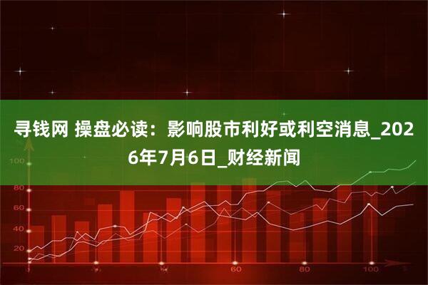 寻钱网 操盘必读：影响股市利好或利空消息_2026年7月6日_财经新闻